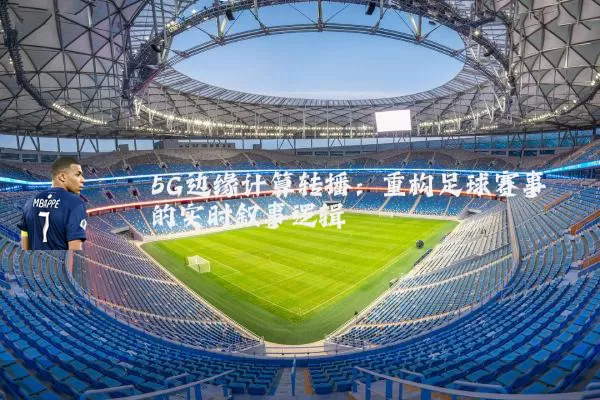 5G边缘计算转播:重构足球赛事的实时叙事逻辑